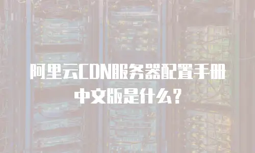 阿里云CDN服务器配置手册中文版是什么？