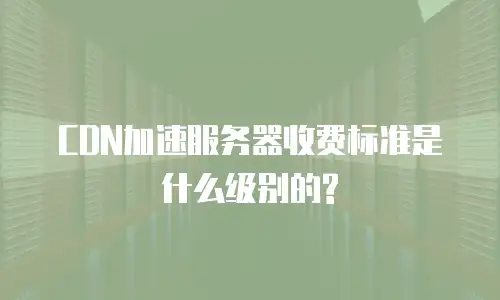 CDN加速服务器收费标准是什么级别的?