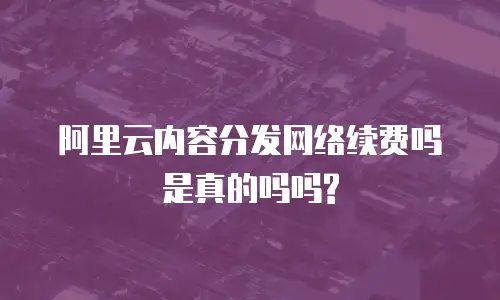 阿里云内容分发网络续费吗是真的吗吗?
