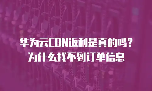 华为云CDN返利是真的吗？为什么找不到订单信息