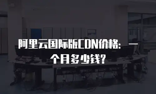阿里云国际版CDN价格：一个月多少钱？