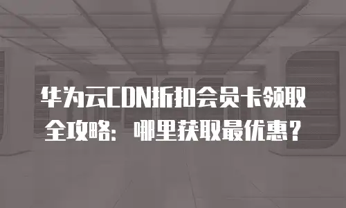 华为云CDN折扣会员卡领取全攻略：哪里获取最优惠？