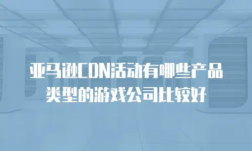亚马逊CDN活动有哪些产品类型的游戏公司比较好
