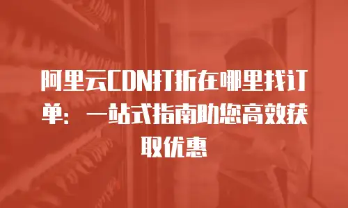 阿里云CDN打折在哪里找订单：一站式指南助您高效获取优惠