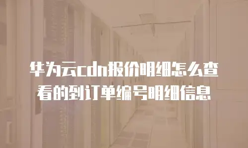 华为云cdn报价明细怎么查看的到订单编号明细信息