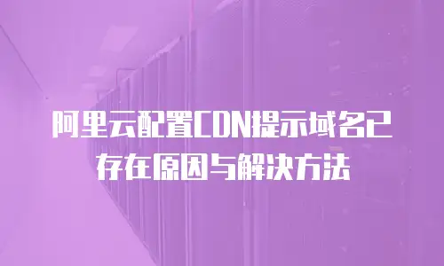 阿里云配置CDN提示域名已存在原因与解决方法