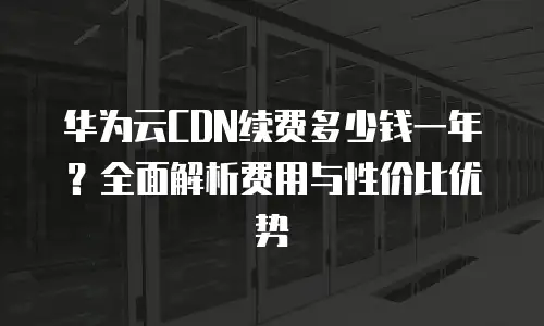 华为云CDN续费多少钱一年？全面解析费用与性价比优势