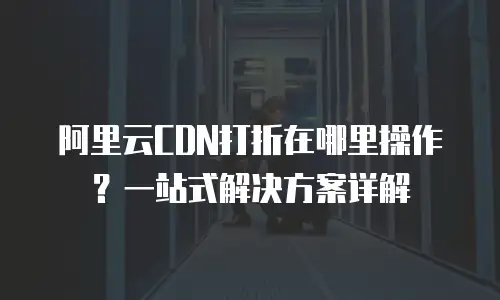 阿里云CDN打折在哪里操作？一站式解决方案详解