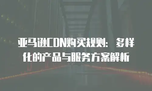 亚马逊CDN购买规则：多样化的产品与服务方案解析