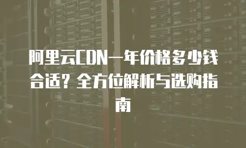阿里云CDN一年价格多少钱合适？全方位解析与选购指南