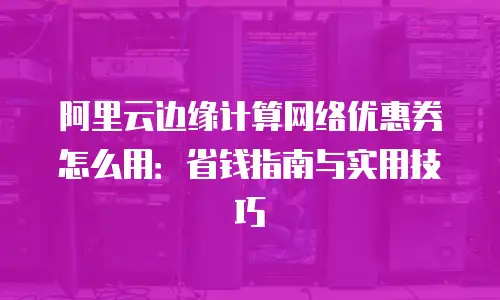 阿里云边缘计算网络优惠券怎么用：省钱指南与实用技巧