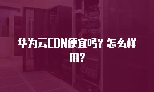 华为云CDN便宜吗？怎么样用？