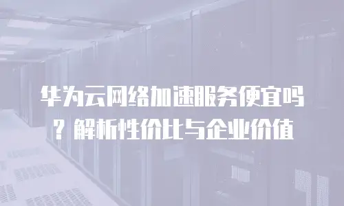 华为云网络加速服务便宜吗？解析性价比与企业价值