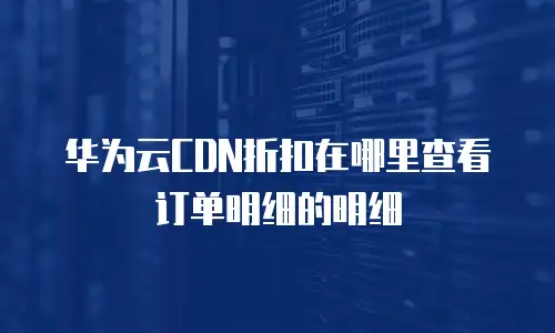 华为云CDN折扣在哪里查看订单明细的明细