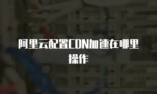 阿里云配置CDN加速在哪里操作