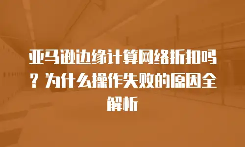 亚马逊边缘计算网络折扣吗？为什么操作失败的原因全解析