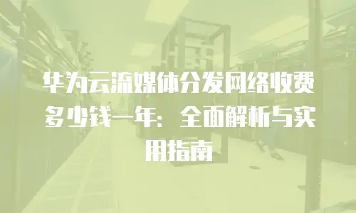 华为云流媒体分发网络收费多少钱一年：全面解析与实用指南