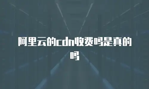 阿里云的cdn收费吗是真的吗