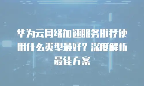 华为云网络加速服务推荐使用什么类型最好？深度解析最佳方案