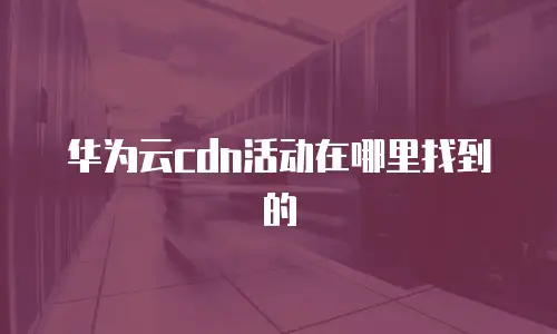 华为云cdn活动在哪里找到的