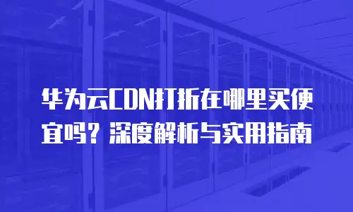 华为云CDN打折在哪里买便宜吗？深度解析与实用指南