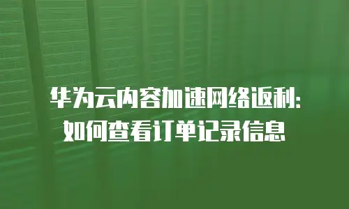 华为云内容加速网络返利：如何查看订单记录信息
