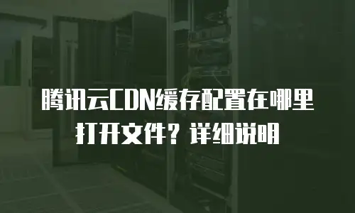 腾讯云CDN缓存配置在哪里打开文件？详细说明