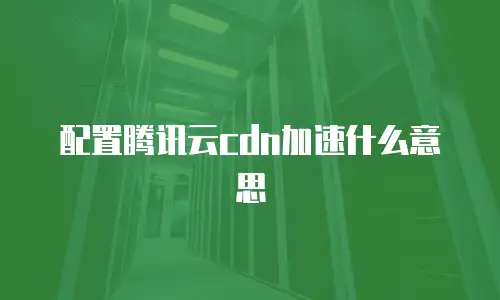 配置腾讯云cdn加速什么意思