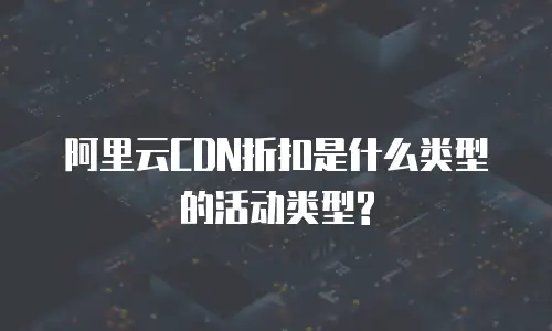 阿里云CDN折扣是什么类型的活动类型?