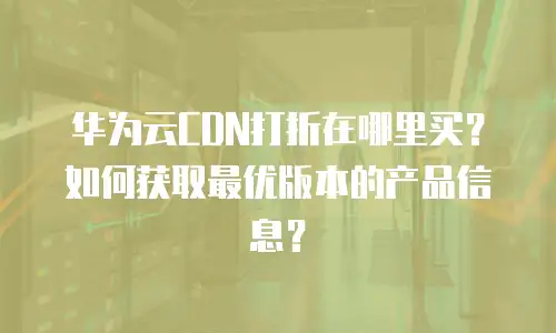 华为云CDN打折在哪里买？如何获取最优版本的产品信息？