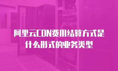 阿里云CDN费用结算方式是什么形式的业务类型