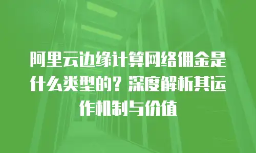 阿里云边缘计算网络佣金是什么类型的？深度解析其运作机制与价值
