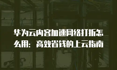 华为云内容加速网络打折怎么用：高效省钱的上云指南