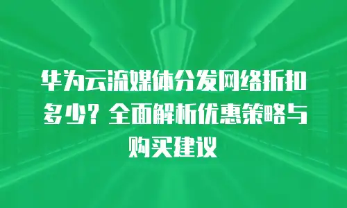 华为云流媒体分发网络折扣多少？全面解析优惠策略与购买建议
