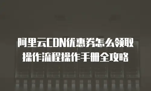 阿里云CDN优惠券怎么领取操作流程操作手册全攻略