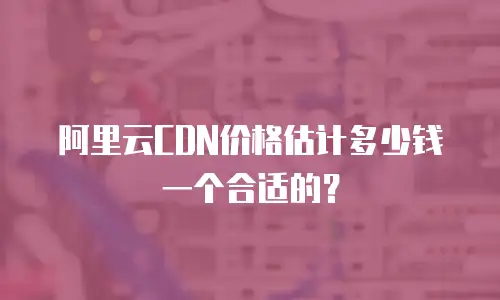 阿里云CDN价格估计多少钱一个合适的？
