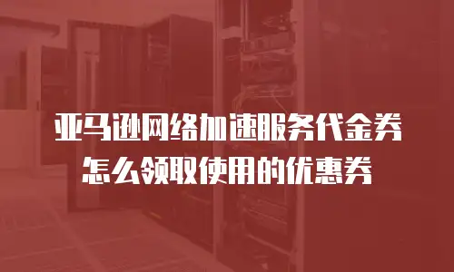亚马逊网络加速服务代金券怎么领取使用的优惠券