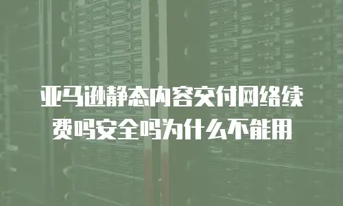亚马逊静态内容交付网络续费吗安全吗为什么不能用