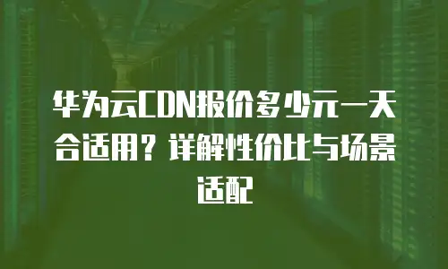 华为云CDN报价多少元一天合适用？详解性价比与场景适配