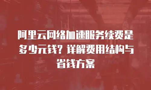 阿里云网络加速服务续费是多少元钱？详解费用结构与省钱方案