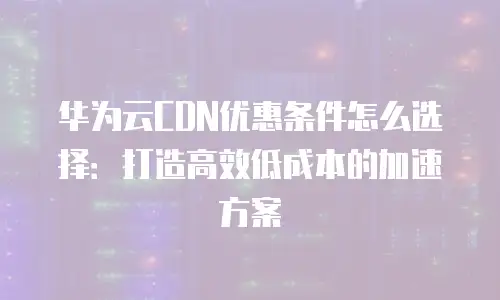 华为云CDN优惠条件怎么选择：打造高效低成本的加速方案