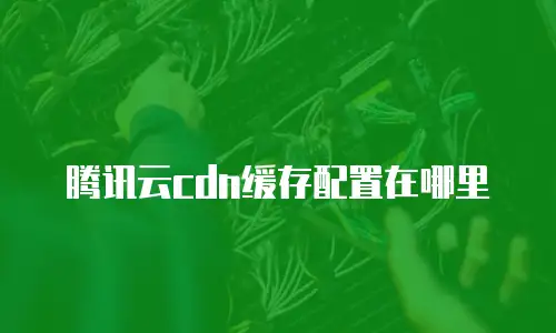腾讯云cdn缓存配置在哪里
