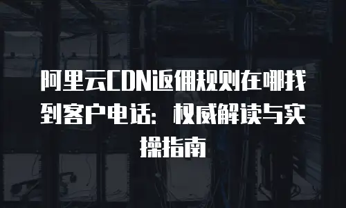 阿里云CDN返佣规则在哪找到客户电话：权威解读与实操指南