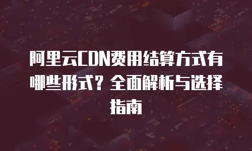 阿里云CDN费用结算方式有哪些形式？全面解析与选择指南