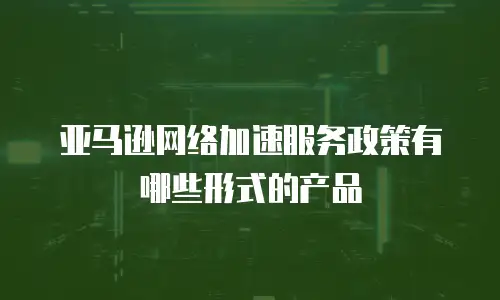 亚马逊网络加速服务政策有哪些形式的产品