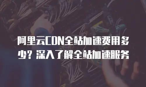 阿里云CDN全站加速费用多少？深入了解全站加速服务