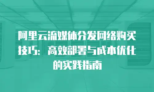 阿里云流媒体分发网络购买技巧：高效部署与成本优化的实践指南