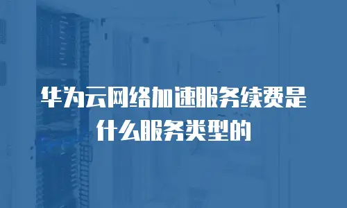 华为云网络加速服务续费是什么服务类型的