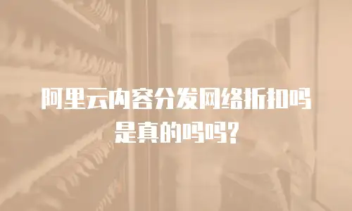 阿里云内容分发网络折扣吗是真的吗吗?