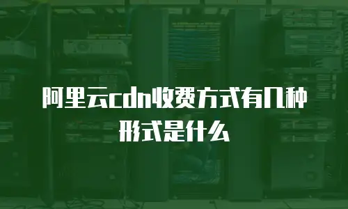 阿里云cdn收费方式有几种形式是什么